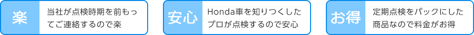 当社が点検時期を前もってご連絡するので楽。Honda車を知りつくしたプロが点検するので安心。定期点検をパックにした商品なので料金がお得。